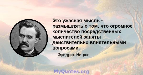 Это ужасная мысль - размышлять о том, что огромное количество посредственных мыслителей заняты действительно влиятельными вопросами.