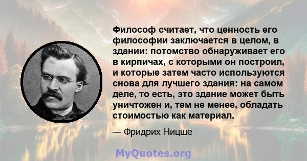 Философ считает, что ценность его философии заключается в целом, в здании: потомство обнаруживает его в кирпичах, с которыми он построил, и которые затем часто используются снова для лучшего здания: на самом деле, то