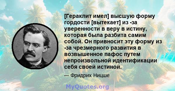 [Гераклит имел] высшую форму гордости [вытекает] из -за уверенности в веру в истину, которая была разбита самим собой. Он привносит эту форму из -за чрезмерного развития в возвышенное пафос путем непроизвольной