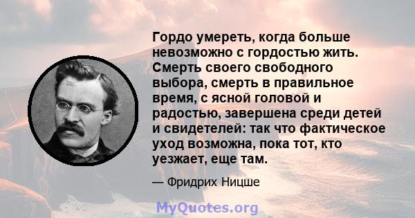 Гордо умереть, когда больше невозможно с гордостью жить. Смерть своего свободного выбора, смерть в правильное время, с ясной головой и радостью, завершена среди детей и свидетелей: так что фактическое уход возможна,