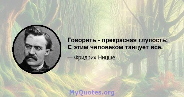 Говорить - прекрасная глупость; С этим человеком танцует все.