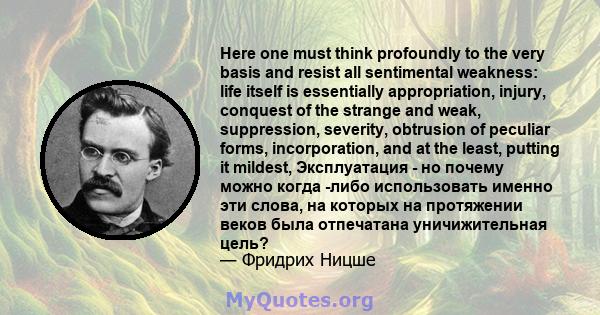 Here one must think profoundly to the very basis and resist all sentimental weakness: life itself is essentially appropriation, injury, conquest of the strange and weak, suppression, severity, obtrusion of peculiar