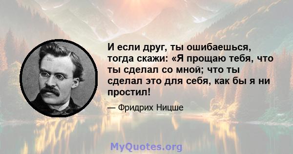 И если друг, ты ошибаешься, тогда скажи: «Я прощаю тебя, что ты сделал со мной; что ты сделал это для себя, как бы я ни простил!