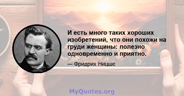 И есть много таких хороших изобретений, что они похожи на груди женщины: полезно одновременно и приятно.