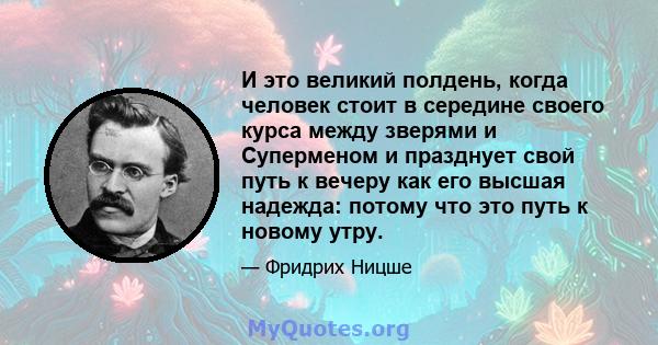 И это великий полдень, когда человек стоит в середине своего курса между зверями и Суперменом и празднует свой путь к вечеру как его высшая надежда: потому что это путь к новому утру.