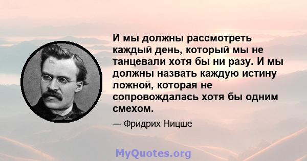 И мы должны рассмотреть каждый день, который мы не танцевали хотя бы ни разу. И мы должны назвать каждую истину ложной, которая не сопровождалась хотя бы одним смехом.