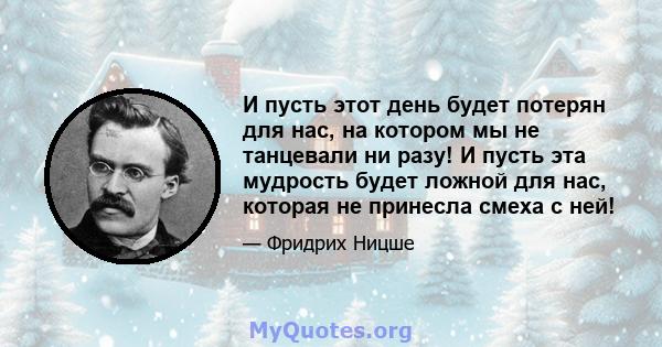 И пусть этот день будет потерян для нас, на котором мы не танцевали ни разу! И пусть эта мудрость будет ложной для нас, которая не принесла смеха с ней!