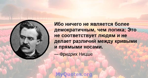 Ибо ничего не является более демократичным, чем логика; Это не соответствует людям и не делает различий между кривыми и прямыми носами.