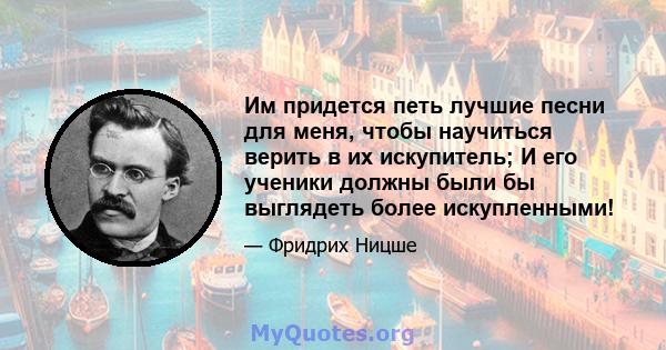 Им придется петь лучшие песни для меня, чтобы научиться верить в их искупитель; И его ученики должны были бы выглядеть более искупленными!