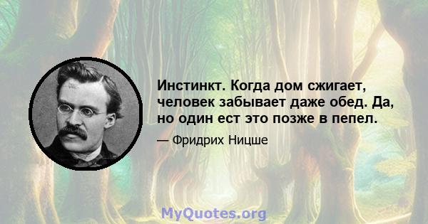 Инстинкт. Когда дом сжигает, человек забывает даже обед. Да, но один ест это позже в пепел.