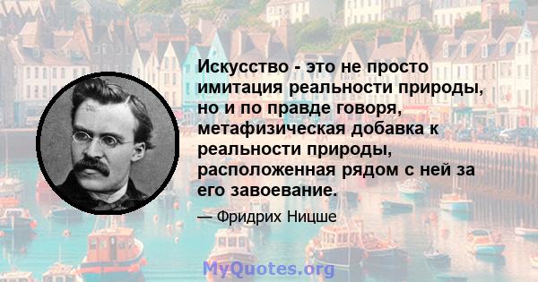 Искусство - это не просто имитация реальности природы, но и по правде говоря, метафизическая добавка к реальности природы, расположенная рядом с ней за его завоевание.