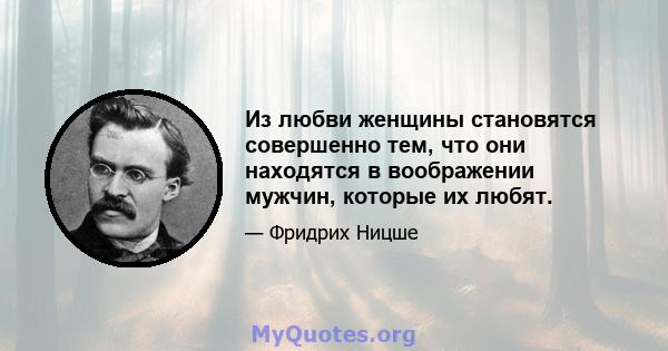 Из любви женщины становятся совершенно тем, что они находятся в воображении мужчин, которые их любят.