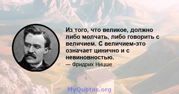 Из того, что великое, должно либо молчать, либо говорить с величием. С величием-это означает цинично и с невиновностью.