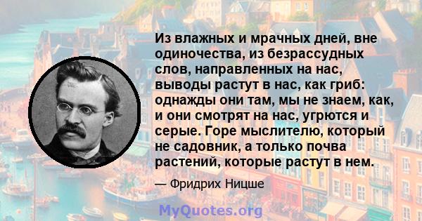 Из влажных и мрачных дней, вне одиночества, из безрассудных слов, направленных на нас, выводы растут в нас, как гриб: однажды они там, мы не знаем, как, и они смотрят на нас, угрются и серые. Горе мыслителю, который не