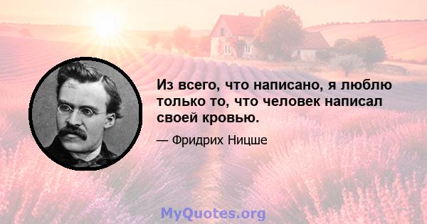 Из всего, что написано, я люблю только то, что человек написал своей кровью.