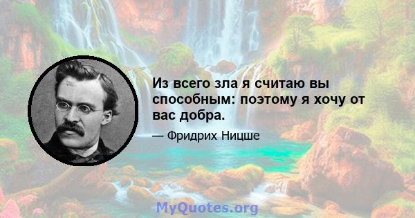 Из всего зла я считаю вы способным: поэтому я хочу от вас добра.