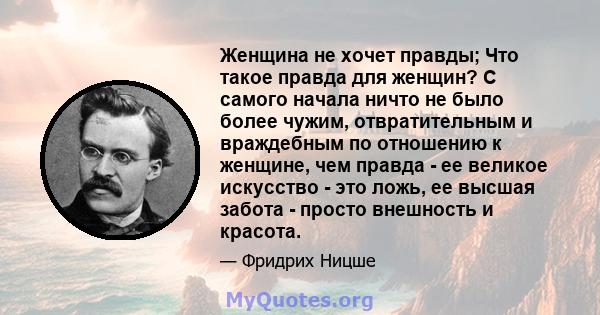 Женщина не хочет правды; Что такое правда для женщин? С самого начала ничто не было более чужим, отвратительным и враждебным по отношению к женщине, чем правда - ее великое искусство - это ложь, ее высшая забота -