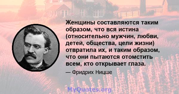 Женщины составляются таким образом, что вся истина (относительно мужчин, любви, детей, общества, цели жизни) отвратила их, и таким образом, что они пытаются отомстить всем, кто открывает глаза.