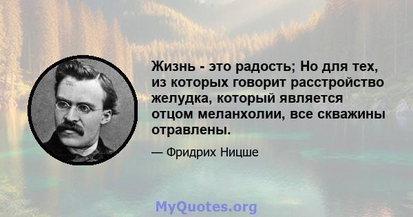 Жизнь - это радость; Но для тех, из которых говорит расстройство желудка, который является отцом меланхолии, все скважины отравлены.