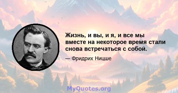 Жизнь, и вы, и я, и все мы вместе на некоторое время стали снова встречаться с собой.