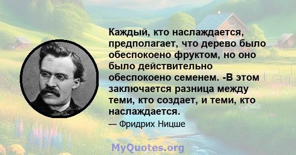 Каждый, кто наслаждается, предполагает, что дерево было обеспокоено фруктом, но оно было действительно обеспокоено семенем. -В этом заключается разница между теми, кто создает, и теми, кто наслаждается.