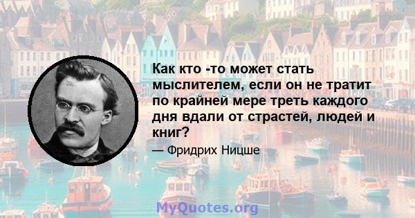 Как кто -то может стать мыслителем, если он не тратит по крайней мере треть каждого дня вдали от страстей, людей и книг?