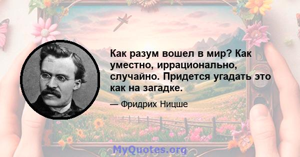 Как разум вошел в мир? Как уместно, иррационально, случайно. Придется угадать это как на загадке.