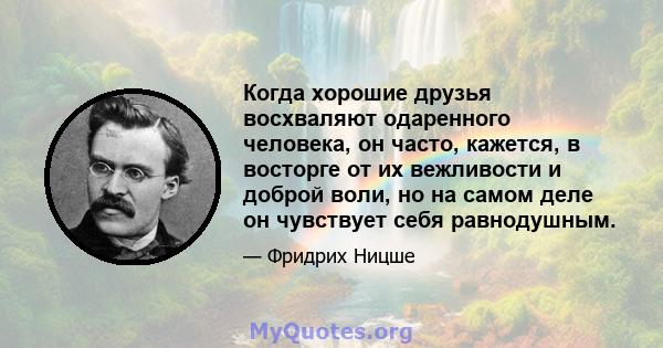 Когда хорошие друзья восхваляют одаренного человека, он часто, кажется, в восторге от их вежливости и доброй воли, но на самом деле он чувствует себя равнодушным.