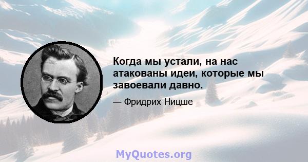 Когда мы устали, на нас атакованы идеи, которые мы завоевали давно.