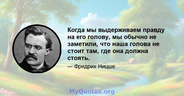 Когда мы выдерживаем правду на его голову, мы обычно не заметили, что наша голова не стоит там, где она должна стоять.