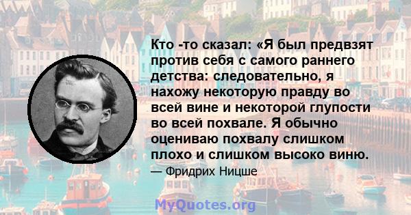 Кто -то сказал: «Я был предвзят против себя с самого раннего детства: следовательно, я нахожу некоторую правду во всей вине и некоторой глупости во всей похвале. Я обычно оцениваю похвалу слишком плохо и слишком высоко