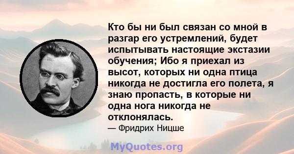 Кто бы ни был связан со мной в разгар его устремлений, будет испытывать настоящие экстазии обучения; Ибо я приехал из высот, которых ни одна птица никогда не достигла его полета, я знаю пропасть, в которые ни одна нога