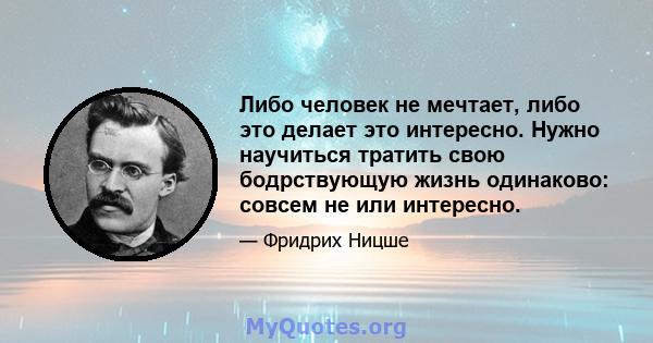 Либо человек не мечтает, либо это делает это интересно. Нужно научиться тратить свою бодрствующую жизнь одинаково: совсем не или интересно.