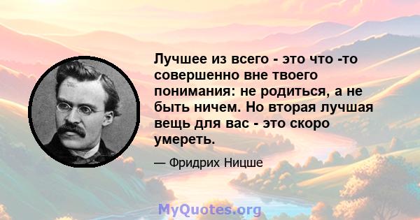 Лучшее из всего - это что -то совершенно вне твоего понимания: не родиться, а не быть ничем. Но вторая лучшая вещь для вас - это скоро умереть.