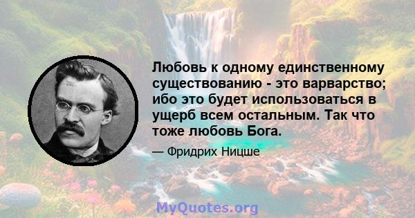 Любовь к одному единственному существованию - это варварство; ибо это будет использоваться в ущерб всем остальным. Так что тоже любовь Бога.