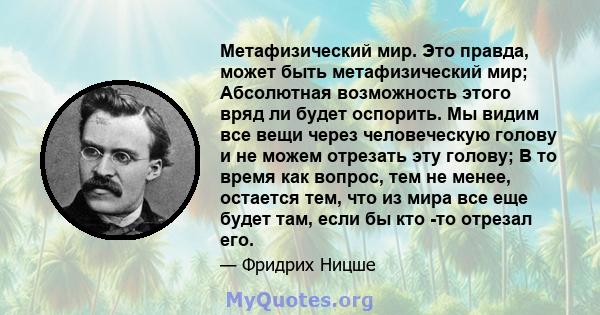 Метафизический мир. Это правда, может быть метафизический мир; Абсолютная возможность этого вряд ли будет оспорить. Мы видим все вещи через человеческую голову и не можем отрезать эту голову; В то время как вопрос, тем