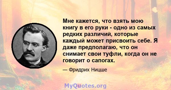 Мне кажется, что взять мою книгу в его руки - одно из самых редких различий, которые каждый может присвоить себе. Я даже предполагаю, что он снимает свои туфли, когда он не говорит о сапогах.