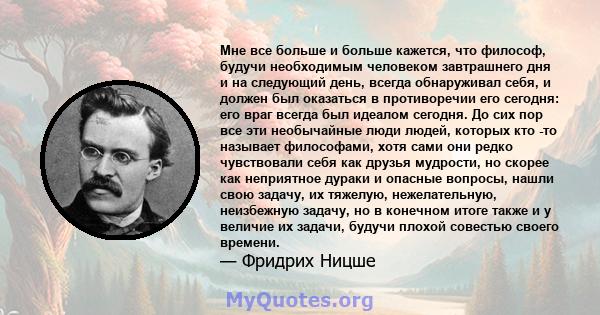 Мне все больше и больше кажется, что философ, будучи необходимым человеком завтрашнего дня и на следующий день, всегда обнаруживал себя, и должен был оказаться в противоречии его сегодня: его враг всегда был идеалом