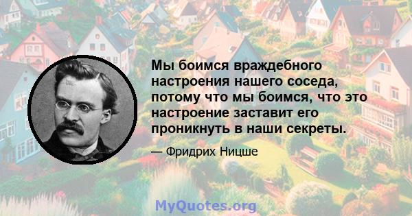 Мы боимся враждебного настроения нашего соседа, потому что мы боимся, что это настроение заставит его проникнуть в наши секреты.