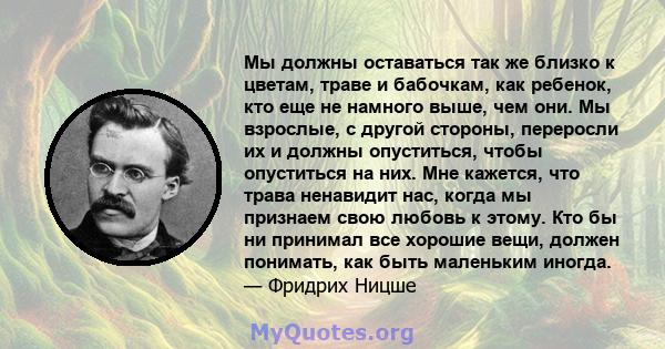 Мы должны оставаться так же близко к цветам, траве и бабочкам, как ребенок, кто еще не намного выше, чем они. Мы взрослые, с другой стороны, переросли их и должны опуститься, чтобы опуститься на них. Мне кажется, что