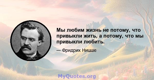 Мы любим жизнь не потому, что привыкли жить, а потому, что мы привыкли любить.