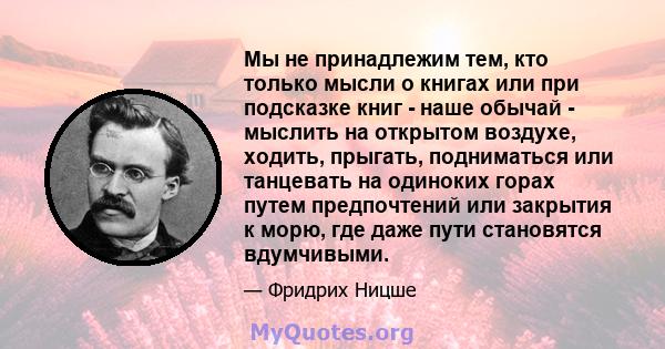 Мы не принадлежим тем, кто только мысли о книгах или при подсказке книг - наше обычай - мыслить на открытом воздухе, ходить, прыгать, подниматься или танцевать на одиноких горах путем предпочтений или закрытия к морю,