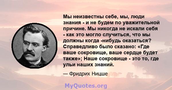 Мы неизвестны себе, мы, люди знания - и не будем по уважительной причине. Мы никогда не искали себя - как это могло случиться, что мы должны когда -нибудь оказаться? Справедливо было сказано: «Где ваше сокровище, ваше