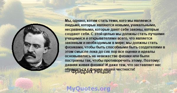 Мы, однако, хотим стать теми, кого мы являемся людьми, которые являются новыми, уникальными, несравненными, которые дают себе законы, которые создают себя. С этой целью мы должны стать лучшими учащимися и открывателями