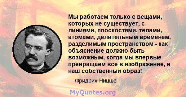 Мы работаем только с вещами, которых не существует, с линиями, плоскостями, телами, атомами, делительным временем, разделимым пространством - как объяснение должно быть возможным, когда мы впервые превращаем все в