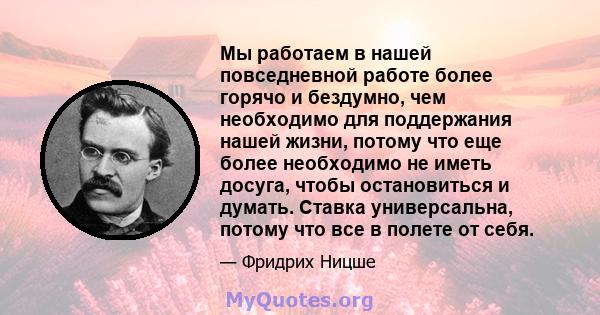 Мы работаем в нашей повседневной работе более горячо и бездумно, чем необходимо для поддержания нашей жизни, потому что еще более необходимо не иметь досуга, чтобы остановиться и думать. Ставка универсальна, потому что