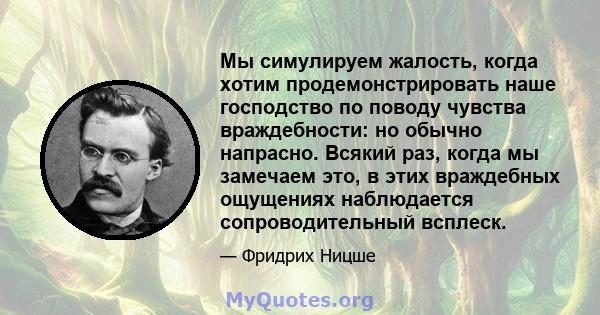 Мы симулируем жалость, когда хотим продемонстрировать наше господство по поводу чувства враждебности: но обычно напрасно. Всякий раз, когда мы замечаем это, в этих враждебных ощущениях наблюдается сопроводительный