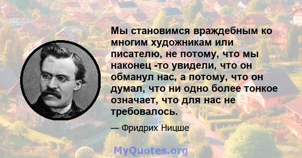 Мы становимся враждебным ко многим художникам или писателю, не потому, что мы наконец -то увидели, что он обманул нас, а потому, что он думал, что ни одно более тонкое означает, что для нас не требовалось.