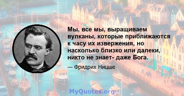 Мы, все мы, выращиваем вулканы, которые приближаются к часу их извержения, но насколько близко или далеки, никто не знает- даже Бога.