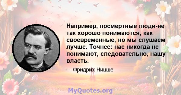 Например, посмертные люди-не так хорошо понимаются, как своевременные, но мы слушаем лучше. Точнее: нас никогда не понимают, следовательно, нашу власть.